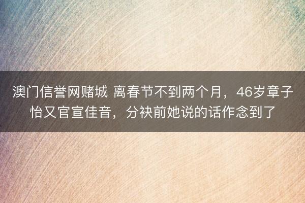 澳门信誉网赌城 离春节不到两个月，46岁章子怡又官宣佳音，分袂前她说的话作念到了