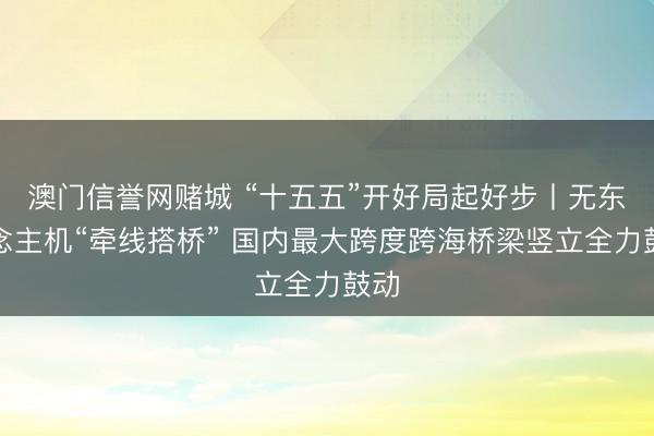 澳门信誉网赌城 “十五五”开好局起好步丨无东说念主机“牵线搭桥” 国内最大跨度跨海桥梁竖立全力鼓动