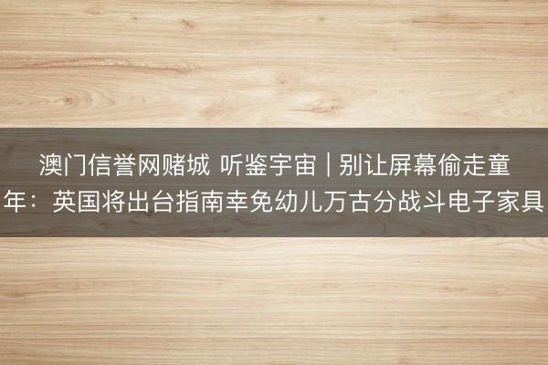 澳门信誉网赌城 听鉴宇宙 | 别让屏幕偷走童年：英国将出台指南幸免幼儿万古分战斗电子家具