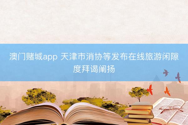澳门赌城app 天津市消协等发布在线旅游闲隙度拜谒阐扬