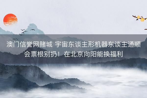 澳门信誉网赌城 宇宙东谈主形机器东谈主通顺会票根别扔！在北京向阳能换福利