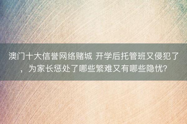澳门十大信誉网络赌城 开学后托管班又侵犯了，为家长惩处了哪些繁难又有哪些隐忧？