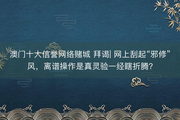 澳门十大信誉网络赌城 拜谒| 网上刮起“邪修”风，离谱操作是真灵验一经瞎折腾？