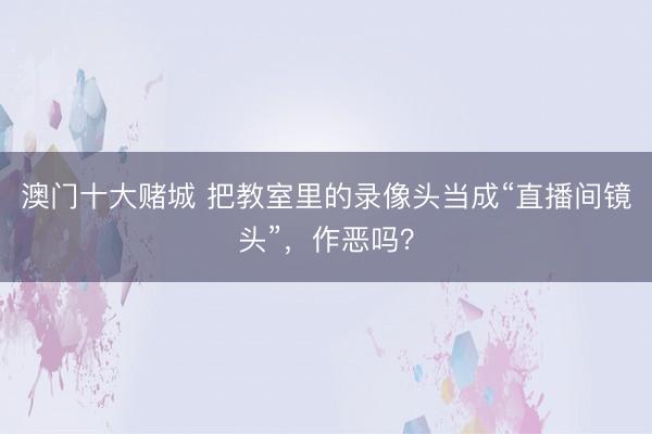 澳门十大赌城 把教室里的录像头当成“直播间镜头”，作恶吗？