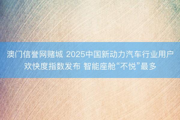 澳门信誉网赌城 2025中国新动力汽车行业用户欢快度指数发布 智能座舱“不悦”最多