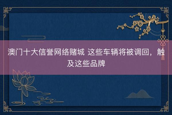 澳门十大信誉网络赌城 这些车辆将被调回，触及这些品牌