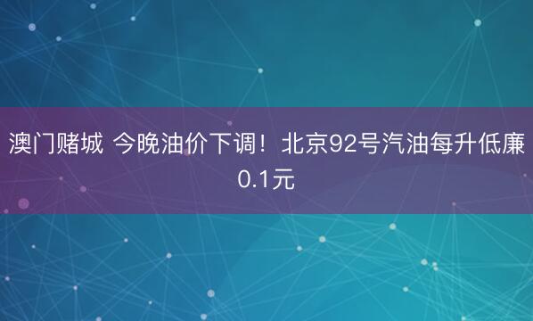 澳门赌城 今晚油价下调！北京92号汽油每升低廉0.1元