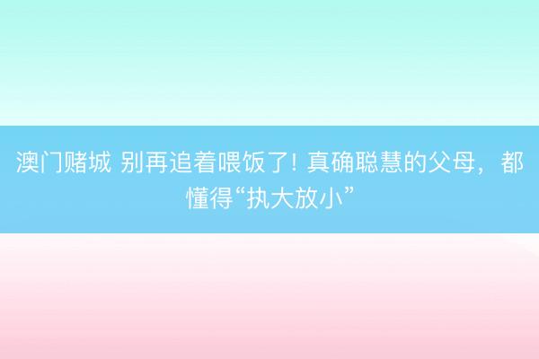 澳门赌城 别再追着喂饭了! 真确聪慧的父母,都懂得“执大放小”
