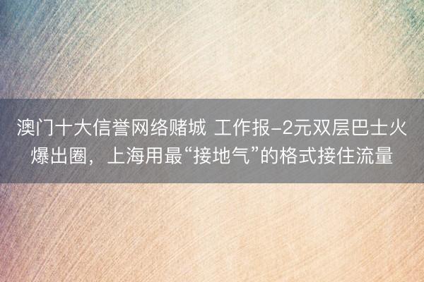 澳门十大信誉网络赌城 工作报-2元双层巴士火爆出圈，上海用最“接地气”的格式接住流量