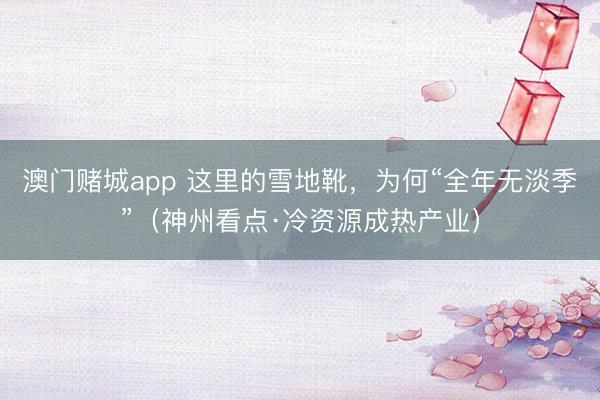 澳门赌城app 这里的雪地靴,为何“全年无淡季”(神州看点·冷资源成热产业)