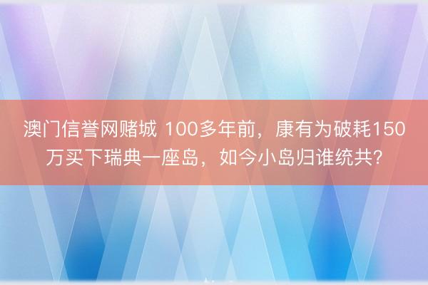 澳门信誉网赌城 100多年前,康有为破耗150万买下瑞典一座岛,如今小岛归谁统共?