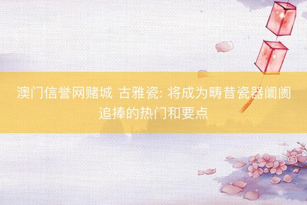 澳门信誉网赌城 古雅瓷: 将成为畴昔瓷器阛阓追捧的热门和要点