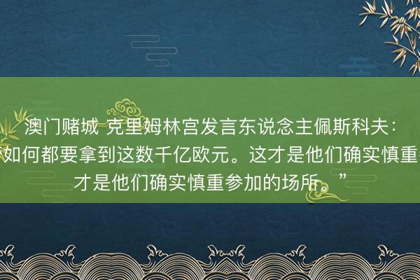 澳门赌城 克里姆林宫发言东说念主佩斯科夫：“他们必须不管如何都要拿到这数千亿欧元。这才是他们确实慎重参加的场所。”