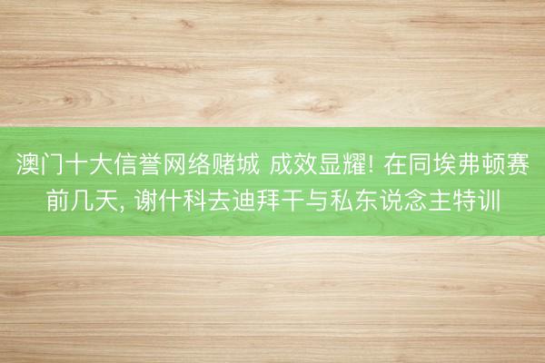 澳门十大信誉网络赌城 成效显耀! 在同埃弗顿赛前几天， 谢什科去迪拜干与私东说念主特训