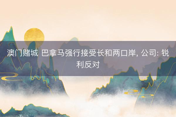 澳门赌城 巴拿马强行接受长和两口岸, 公司: 锐利反对