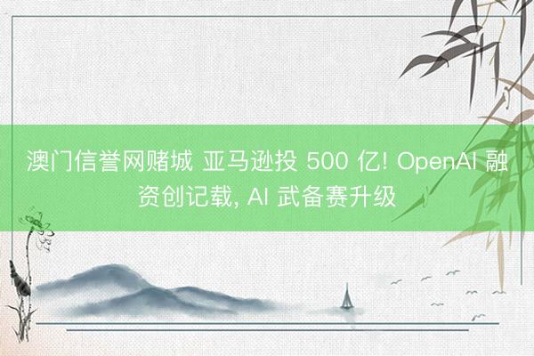 澳门信誉网赌城 亚马逊投 500 亿! OpenAI 融资创记载, AI 武备赛升级