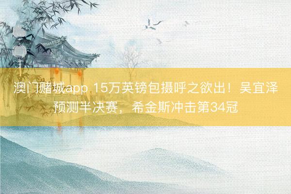 澳门赌城app 15万英镑包摄呼之欲出!吴宜泽预测半决赛,希金斯冲击第34冠