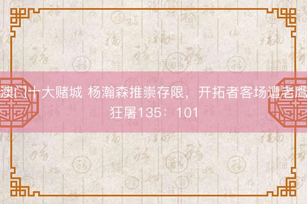 澳门十大赌城 杨瀚森推崇存限，开拓者客场遭老鹰狂屠135：101
