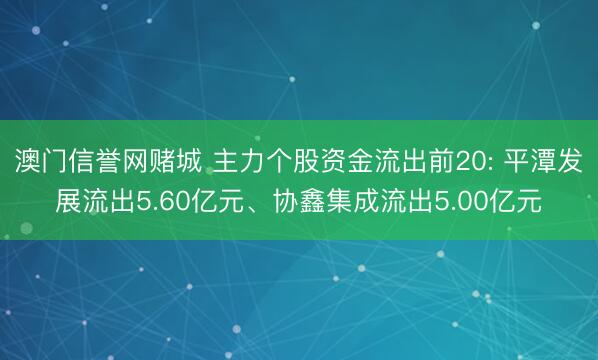 澳门信誉网赌城 主力个股资金流出前20: 平潭发展流出5.60亿元、协鑫集成流出5.00亿元