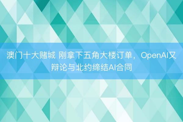 澳门十大赌城 刚拿下五角大楼订单，OpenAI又辩论与北约缔结AI合同