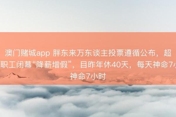 澳门赌城app 胖东来万东谈主投票遵循公布，超8成职工闭幕“降薪增假”，目昨年休40天，每天神命7小时
